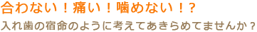 合わない！痛い！噛めない！？